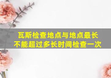 瓦斯检查地点与地点最长不能超过多长时间检查一次