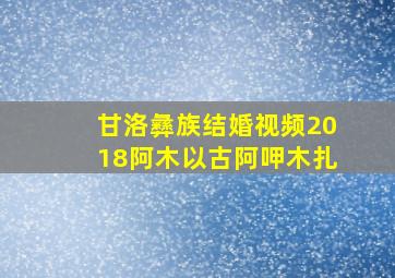 甘洛彝族结婚视频2018阿木以古阿呷木扎