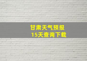 甘肃天气预报15天查询下载