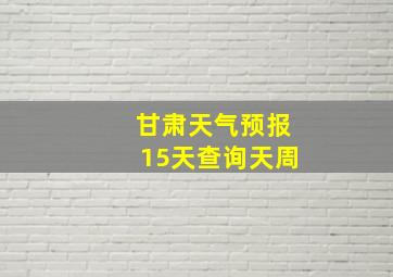 甘肃天气预报15天查询天周