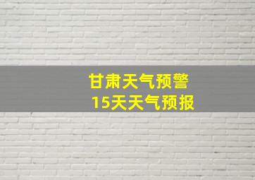 甘肃天气预警15天天气预报