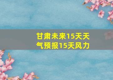 甘肃未来15天天气预报15天风力