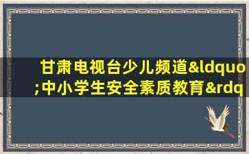 甘肃电视台少儿频道“中小学生安全素质教育”