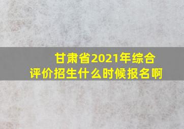 甘肃省2021年综合评价招生什么时候报名啊