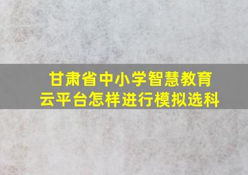 甘肃省中小学智慧教育云平台怎样进行模拟选科