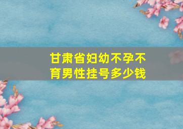 甘肃省妇幼不孕不育男性挂号多少钱