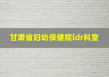 甘肃省妇幼保健院ldr科室