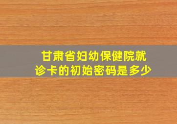 甘肃省妇幼保健院就诊卡的初始密码是多少