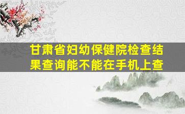 甘肃省妇幼保健院检查结果查询能不能在手机上查