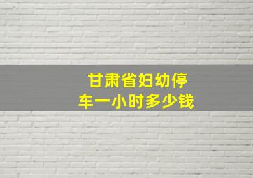 甘肃省妇幼停车一小时多少钱