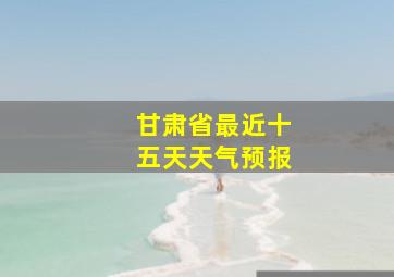 甘肃省最近十五天天气预报