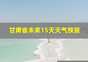 甘肃省未来15天天气预报