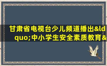 甘肃省电视台少儿频道播出“中小学生安全素质教育”