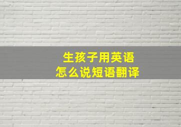 生孩子用英语怎么说短语翻译