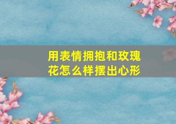 用表情拥抱和玫瑰花怎么样摆出心形