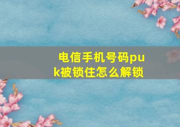 电信手机号码puk被锁住怎么解锁