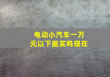 电动小汽车一万元以下能买吗现在