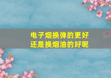 电子烟换弹的更好还是换烟油的好呢