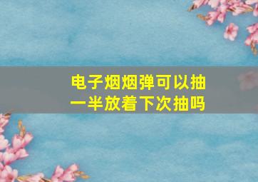 电子烟烟弹可以抽一半放着下次抽吗