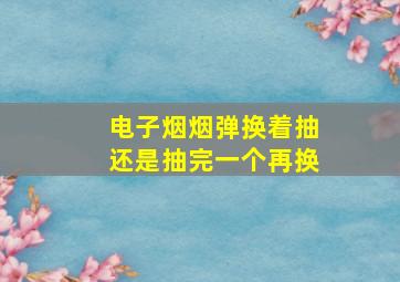 电子烟烟弹换着抽还是抽完一个再换