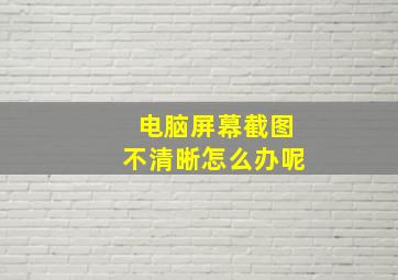 电脑屏幕截图不清晰怎么办呢