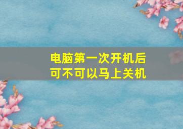 电脑第一次开机后可不可以马上关机