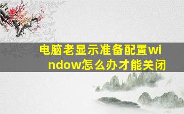 电脑老显示准备配置window怎么办才能关闭