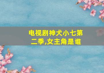 电视剧神犬小七第二季,女主角是谁