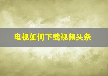 电视如何下载视频头条