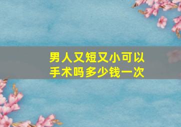 男人又短又小可以手术吗多少钱一次