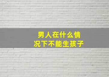 男人在什么情况下不能生孩子