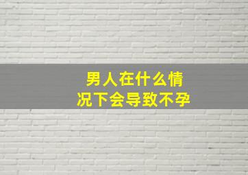 男人在什么情况下会导致不孕