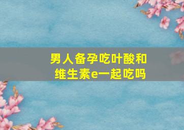 男人备孕吃叶酸和维生素e一起吃吗