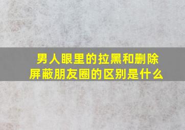 男人眼里的拉黑和删除屏蔽朋友圈的区别是什么