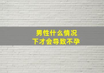 男性什么情况下才会导致不孕