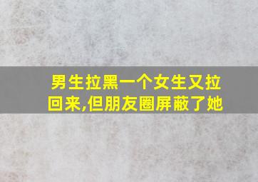 男生拉黑一个女生又拉回来,但朋友圈屏蔽了她