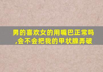 男的喜欢女的用嘴巴正常吗,会不会把我的甲状腺弄破