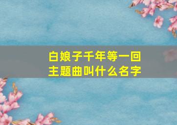 白娘子千年等一回主题曲叫什么名字