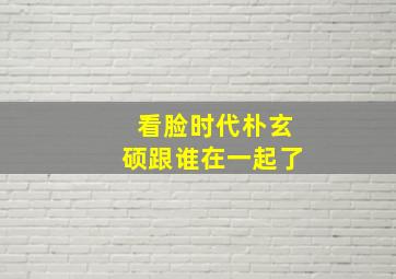 看脸时代朴玄硕跟谁在一起了