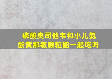 磷酸奥司他韦和小儿氨酚黄那敏颗粒能一起吃吗