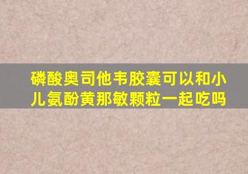 磷酸奥司他韦胶囊可以和小儿氨酚黄那敏颗粒一起吃吗