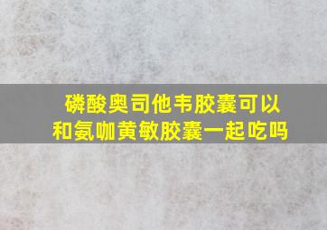 磷酸奥司他韦胶囊可以和氨咖黄敏胶囊一起吃吗