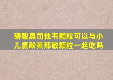 磷酸奥司他韦颗粒可以与小儿氨酚黄那敏颗粒一起吃吗