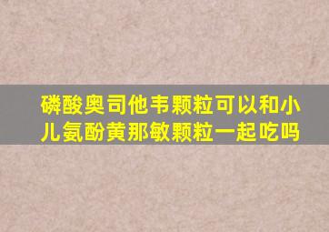 磷酸奥司他韦颗粒可以和小儿氨酚黄那敏颗粒一起吃吗