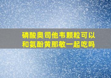 磷酸奥司他韦颗粒可以和氨酚黄那敏一起吃吗