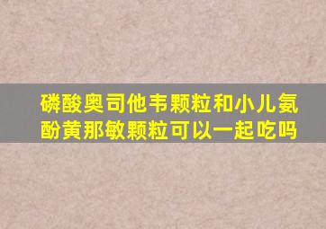 磷酸奥司他韦颗粒和小儿氨酚黄那敏颗粒可以一起吃吗