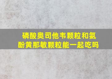 磷酸奥司他韦颗粒和氨酚黄那敏颗粒能一起吃吗