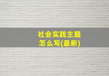 社会实践主题怎么写(最新)