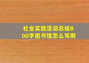 社会实践活动总结800字图书馆怎么写啊