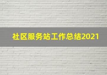 社区服务站工作总结2021